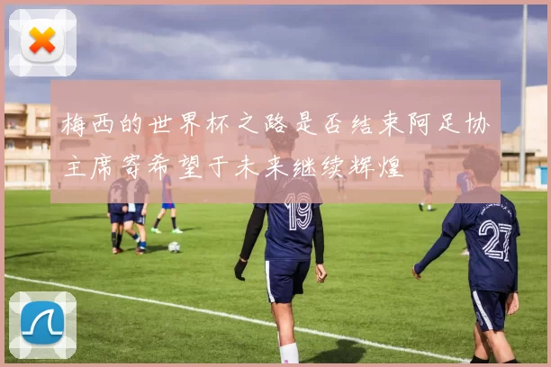 梅西的世界杯之路是否结束阿足协主席寄希望于未来继续辉煌