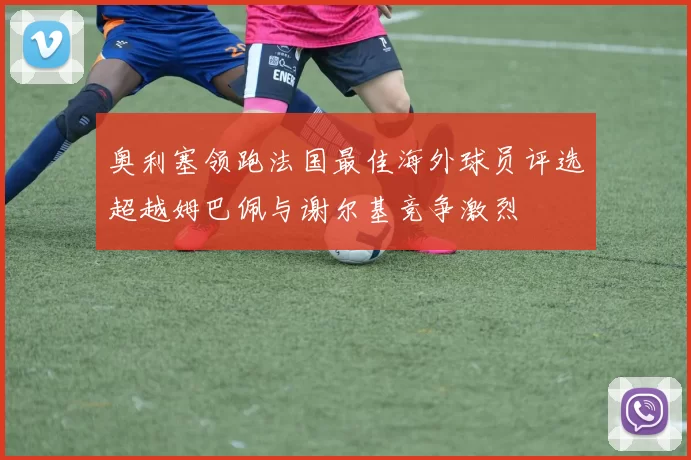 奥利塞领跑法国最佳海外球员评选超越姆巴佩与谢尔基竞争激烈