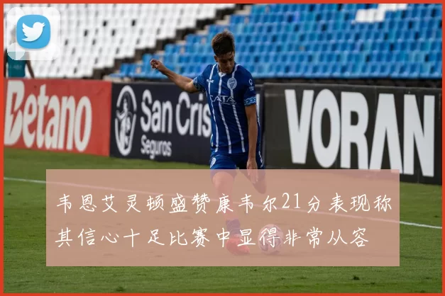 韦恩艾灵顿盛赞康韦尔21分表现称其信心十足比赛中显得非常从容