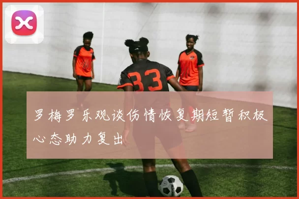 罗梅罗乐观谈伤情恢复期短暂积极心态助力复出