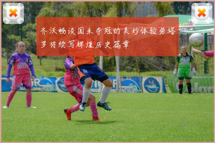 齐沃畅谈国米夺冠的美妙体验劳塔罗将续写辉煌历史篇章