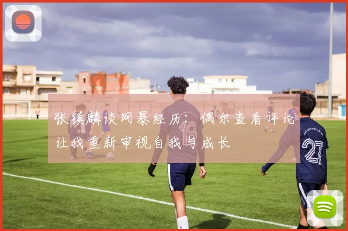 张镇麟谈网暴经历：偶尔查看评论让我重新审视自我与成长