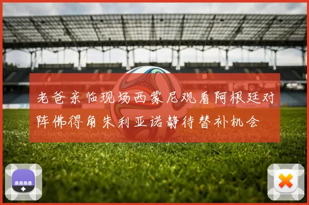 老爸亲临现场西蒙尼观看阿根廷对阵佛得角朱利亚诺静待替补机会