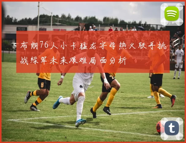 布朗76人小卡猛龙字母热火联手挑战绿军未来艰难局面分析