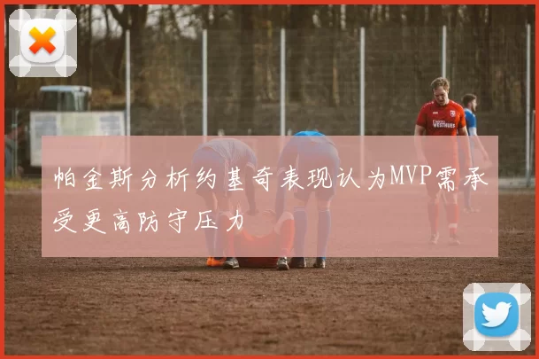 帕金斯分析约基奇表现认为MVP需承受更高防守压力