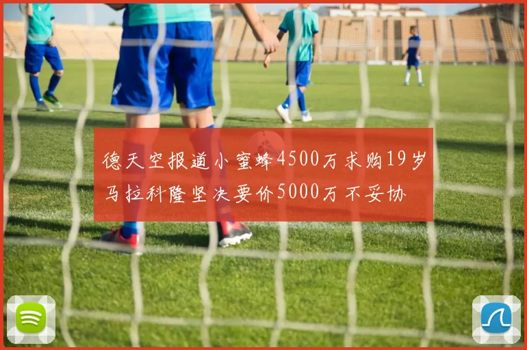 德天空报道小蜜蜂4500万求购19岁马拉科隆坚决要价5000万不妥协