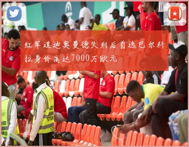 红军追迪奥曼德失利后首选巴尔科拉身价高达7000万欧元