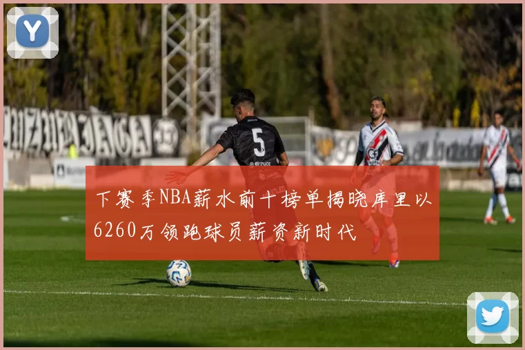 下赛季NBA薪水前十榜单揭晓库里以6260万领跑球员薪资新时代