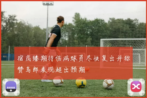 宿茂臻期待伤病球员尽快复出并称赞乌郎表现超出预期