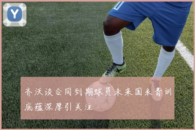 齐沃谈合同到期球员未来国米青训底蕴深厚引关注