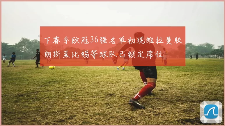 下赛季欧冠36强名单初现维拉曼联朗斯莱比锡等球队已锁定席位