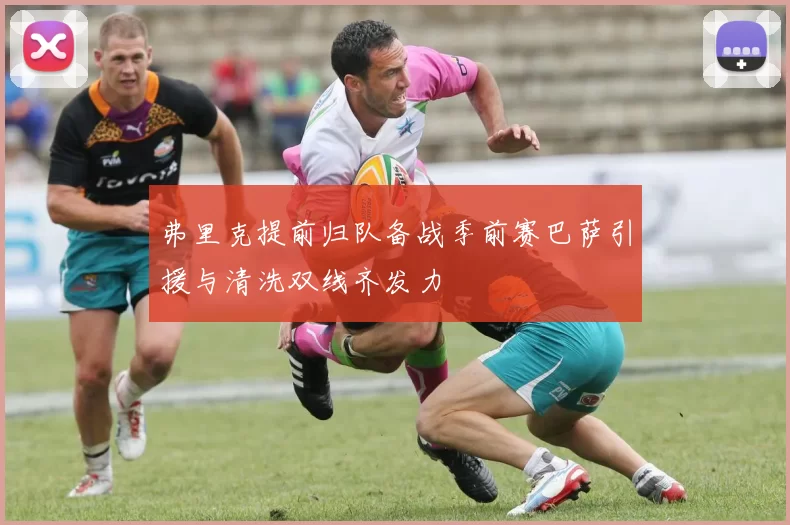 弗里克提前归队备战季前赛巴萨引援与清洗双线齐发力