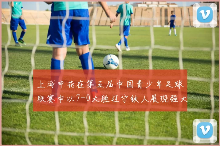 上海申花在第五届中国青少年足球联赛中以7-0大胜辽宁铁人展现强大实力