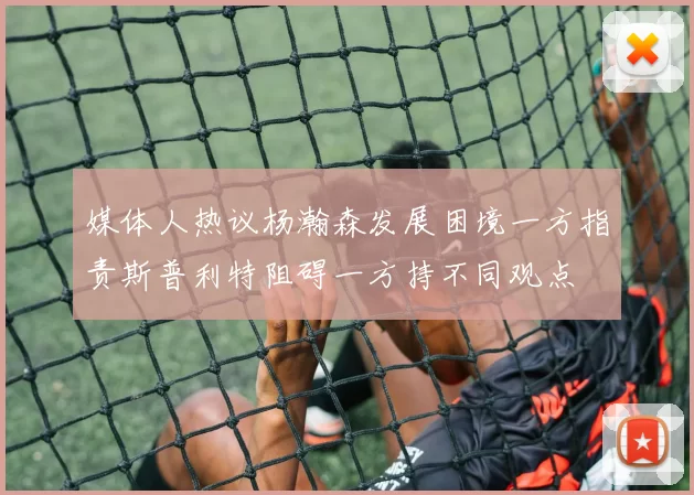 媒体人热议杨瀚森发展困境一方指责斯普利特阻碍一方持不同观点