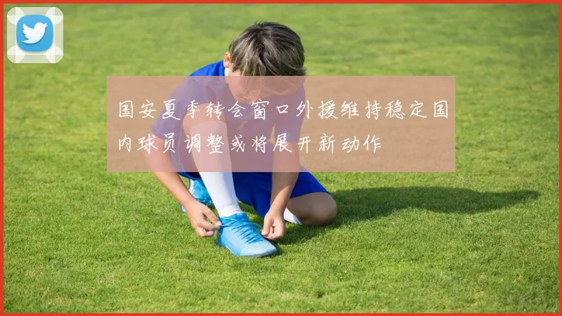 国安夏季转会窗口外援维持稳定国内球员调整或将展开新动作