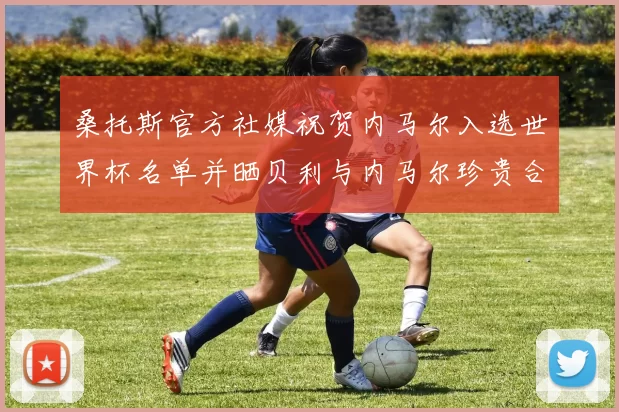 桑托斯官方社媒祝贺内马尔入选世界杯名单并晒贝利与内马尔珍贵合影