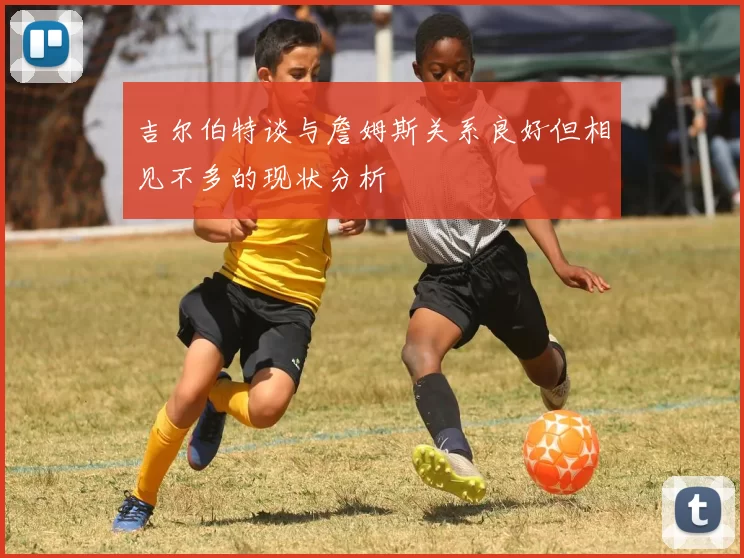 吉尔伯特谈与詹姆斯关系良好但相见不多的现状分析