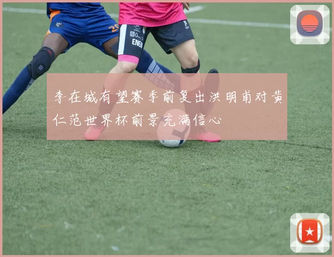 李在城有望赛季前复出洪明甫对黄仁范世界杯前景充满信心